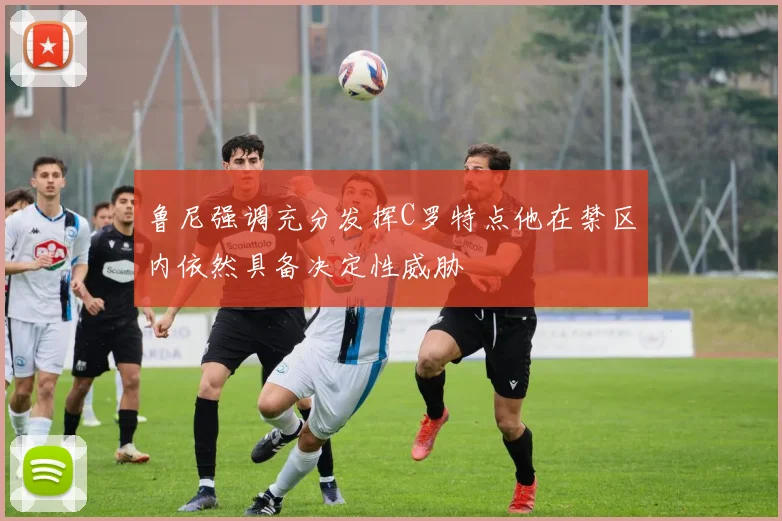鲁尼强调充分发挥C罗特点他在禁区内依然具备决定性威胁