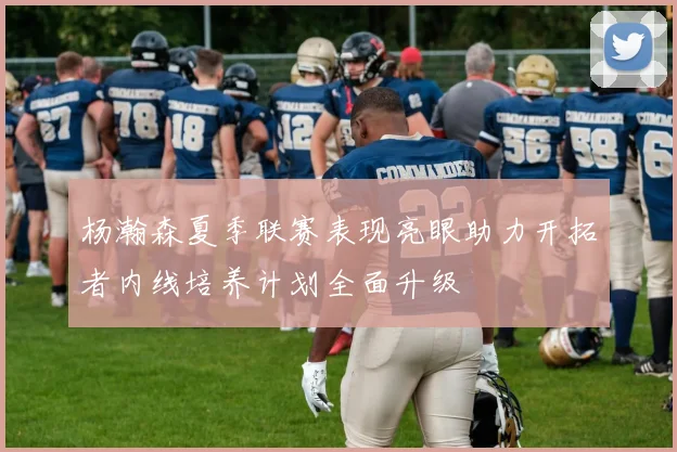 杨瀚森夏季联赛表现亮眼助力开拓者内线培养计划全面升级